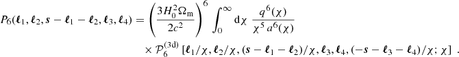 $$ \begin{aligned} P_6(\boldsymbol{\ell }_1, \boldsymbol{\ell }_2, \boldsymbol{s}-\boldsymbol{\ell }_1-\boldsymbol{\ell }_2, \boldsymbol{\ell }_3, \boldsymbol{\ell }_4)&=\left(\frac{3H_0^2\Omega _{\rm m}}{2c^2}\right)^6\,\int _0^\infty \mathrm{d}{\chi }\; \frac{q^6(\chi )}{\chi ^{5}\, a^6(\chi )}\, \\&\nonumber \quad \times \mathcal{P} _6^\mathrm{(3d)} \left[\boldsymbol{\ell }_1/\chi , \boldsymbol{\ell }_2/\chi , (\boldsymbol{s}-\boldsymbol{\ell }_1-\boldsymbol{\ell }_2)/\chi , \boldsymbol{\ell }_3, \boldsymbol{\ell }_4, (-\boldsymbol{s}-\boldsymbol{\ell }_3-\boldsymbol{\ell }_4)/\chi ; \chi \right]\;. \end{aligned} $$