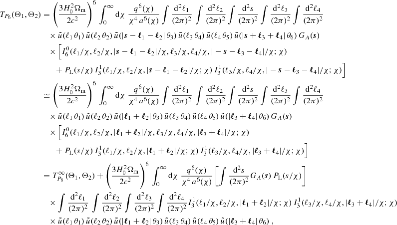$$ \begin{aligned} T_{P_6}(\Theta _1, \Theta _2)&\nonumber = \left(\frac{3H_0^2\Omega _{\rm m}}{2c^2}\right)^6\,\int _0^\infty \mathrm{d}{\chi }\; \frac{q^6(\chi )}{\chi ^{4}\, a^6(\chi )} \int \frac{\mathrm{d}^2{\ell _1}}{(2\pi )^2}\, \int \frac{\mathrm{d}^2{\ell _2}}{(2\pi )^2} \int \frac{\mathrm{d}^2{s}}{(2\pi )^2} \int \frac{\mathrm{d}^2{\ell _3}}{(2\pi )^2} \int \frac{\mathrm{d}^2{\ell _4}}{(2\pi )^2} \,\;\,\\&\nonumber \quad \times \tilde{u}(\ell _1\,\theta _1)\,\tilde{u}(\ell _2\,\theta _2)\,\tilde{u}(|\boldsymbol{s}-\boldsymbol{\ell }_1-\boldsymbol{\ell }_2|\,\theta _3)\,\tilde{u}(\ell _3\,\theta _4)\,\tilde{u}(\ell _4\,\theta _5)\,\tilde{u}(|\boldsymbol{s}+\boldsymbol{\ell }_3+\boldsymbol{\ell }_4|\,\theta _6)\, G_A(\boldsymbol{s})\\&\nonumber \quad \times \Big [ I_6^0(\ell _1/\chi , \ell _2/\chi , |\boldsymbol{s}-\boldsymbol{\ell }_1-\boldsymbol{\ell }_2|/\chi , \ell _3/\chi , \ell _4/\chi , |-\boldsymbol{s}-\boldsymbol{\ell }_3-\boldsymbol{\ell }_4|/\chi ; \chi )\\&\nonumber \qquad + P_{\rm L}(s/\chi )\, I_3^1(\ell _1/\chi , \ell _2/\chi , |\boldsymbol{s}-\boldsymbol{\ell }_1-\boldsymbol{\ell }_2|/\chi ; \chi )\, I_3^1(\ell _3/\chi , \ell _4/\chi , |-\boldsymbol{s}-\boldsymbol{\ell }_3-\boldsymbol{\ell }_4|/\chi ; \chi )\Big ]\\&\simeq \left(\frac{3H_0^2\Omega _{\rm m}}{2c^2}\right)^6\,\int _0^\infty \mathrm{d}{\chi }\; \frac{q^6(\chi )}{\chi ^{4}\, a^6(\chi )} \int \frac{\mathrm{d}^2{\ell _1}}{(2\pi )^2}\, \int \frac{\mathrm{d}^2{\ell _2}}{(2\pi )^2} \int \frac{\mathrm{d}^2{s}}{(2\pi )^2} \int \frac{\mathrm{d}^2{\ell _3}}{(2\pi )^2} \int \frac{\mathrm{d}^2{\ell _4}}{(2\pi )^2} \\&\nonumber \quad \times \tilde{u}(\ell _1\,\theta _1)\,\tilde{u}(\ell _2\,\theta _2)\,\tilde{u}(|\boldsymbol{\ell }_1+\boldsymbol{\ell }_2|\,\theta _3)\,\tilde{u}(\ell _3\,\theta _4)\,\tilde{u}(\ell _4\,\theta _5)\,\tilde{u}(|\boldsymbol{\ell }_3+\boldsymbol{\ell }_4|\,\theta _6)\, G_A(\boldsymbol{s})\\&\nonumber \quad \times \Big [ I_6^0(\ell _1/\chi , \ell _2/\chi , |\boldsymbol{\ell }_1+\boldsymbol{\ell }_2|/\chi , \ell _3/\chi , \ell _4/\chi , |\boldsymbol{\ell }_3+\boldsymbol{\ell }_4|/\chi ; \chi )\\&\nonumber \qquad + P_{\rm L}(s/\chi )\, I_3^1(\ell _1/\chi , \ell _2/\chi , |\boldsymbol{\ell }_1+\boldsymbol{\ell }_2|/\chi ; \chi )\, I_3^1(\ell _3/\chi , \ell _4/\chi , |\boldsymbol{\ell }_3+\boldsymbol{\ell }_4|/\chi ; \chi )\Big ]\\&\nonumber = T_{P_6}^\infty (\Theta _1, \Theta _2) + \left(\frac{3H_0^2\Omega _{\rm m}}{2c^2}\right)^6\,\int _0^\infty \mathrm{d}{\chi }\; \frac{q^6(\chi )}{\chi ^{4}\, a^6(\chi )} \left[\int \frac{\mathrm{d}^2{s}}{(2\pi )^2} G_A(\boldsymbol{s})\, P_{\rm L}(s/\chi ) \right]\\&\nonumber \quad \times \int \frac{\mathrm{d}^2{\ell _1}}{(2\pi )^2}\, \int \frac{\mathrm{d}^2{\ell _2}}{(2\pi )^2} \int \frac{\mathrm{d}^2{\ell _3}}{(2\pi )^2} \int \frac{\mathrm{d}^2{\ell _4}}{(2\pi )^2} I_3^1(\ell _1/\chi , \ell _2/\chi , |\boldsymbol{\ell }_1+\boldsymbol{\ell }_2|/\chi ; \chi )\, I_3^1(\ell _3/\chi , \ell _4/\chi , |\boldsymbol{\ell }_3+\boldsymbol{\ell }_4|/\chi ; \chi )\\&\nonumber \quad \times \tilde{u}(\ell _1\,\theta _1)\,\tilde{u}(\ell _2\,\theta _2)\,\tilde{u}(|\boldsymbol{\ell }_1+\boldsymbol{\ell }_2|\,\theta _3)\,\tilde{u}(\ell _3\,\theta _4)\,\tilde{u}(\ell _4\,\theta _5)\,\tilde{u}(|\boldsymbol{\ell }_3+\boldsymbol{\ell }_4|\,\theta _6)\;, \end{aligned} $$