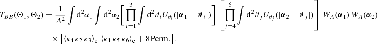$$ \begin{aligned} T_{BB}(\Theta _1, \Theta _2)&=\frac{1}{A^2}\int \mathrm{d}^2{\alpha _1} \int \mathrm{d}^2{\alpha _2} \Bigg [\prod _{i=1}^3 \int \mathrm{d}^2{\vartheta _i} U_{\theta _i}(|\boldsymbol{\alpha }_1-\boldsymbol{\vartheta }_i|)\Bigg ]\,\left[\prod _{j=4}^6 \int \mathrm{d}^2{\vartheta _j} U_{\theta _j}(|\boldsymbol{\alpha }_2-\boldsymbol{\vartheta }_j|)\right]\, W_A(\boldsymbol{\alpha }_1)\, W_A(\boldsymbol{\alpha }_2)\,\\&\nonumber \quad \times \left[\left\langle \kappa _4\,\kappa _2\,\kappa _3\right\rangle _{\rm c}\,\left\langle \kappa _1\,\kappa _5\,\kappa _6\right\rangle _{\rm c} + \mathrm{8\,Perm.}\right]. \end{aligned} $$