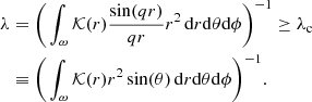 $$ \begin{aligned} \lambda&= \bigg ( \int _{\omega } {\mathcal{K} }(r)\frac{\sin (qr)}{qr} r^2\,\mathrm{d}r \mathrm{d}\theta \mathrm{d}\phi \bigg )^ {-1}\ge \lambda _{\rm c} \nonumber \\&\equiv \bigg ( \int _{\omega } {\mathcal{K} }(r) r^2 \sin (\theta )\,\mathrm{d}r\mathrm{d}\theta \mathrm{d}\phi \bigg )^{-1}. \end{aligned} $$