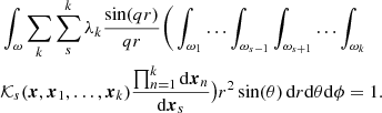$$ \begin{aligned}&\int _\omega \sum _{k} \sum _{s}^k \lambda _k \frac{\sin (qr)}{qr} \bigg (\int _{\omega _1}\ldots \int _{\omega _{s-1}}\int _{\omega _{s+1}}\ldots \int _{\omega _k} \nonumber \\&{\mathcal{K} } _s(\boldsymbol{x},\boldsymbol{x}_1,\ldots ,\boldsymbol{x}_k)\frac{\prod _{n=1}^k \mathrm{d}\boldsymbol{x}_n}{\mathrm{d}\boldsymbol{x}_s}\big ) r^2 \sin (\theta )\,\mathrm{d}r \mathrm{d}\theta \mathrm{d}\phi =1. \end{aligned} $$