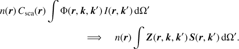 Mathematical equation: $\matrix{ {n\left( {\bf{r}} \right)\,{C_{{\rm{sca}}}}\left( {\bf{r}} \right)\,\,\,\int {\,{\rm{\Phi }}\left( {{\bf{r}},{\bf{k}},{\bf{k'}}} \right)\,I\left( {{\bf{r}},{\bf{k'}}} \right)\,{\rm{d\Omega '}}} } \hfill \cr {\quad \quad \quad \quad \quad \quad \quad \quad \,\,\, \Rightarrow \quad \,\,\,\,n\left( {\bf{r}} \right)\,\,\int {\,{\bf{Z}}\left( {{\bf{r}},{\bf{k}},{\bf{k'}}} \right)\,\,{\bf{S}}\left( {{\bf{r}},{\bf{k'}}} \right)\,{\rm{d\Omega '}}} .} \hfill \cr } $