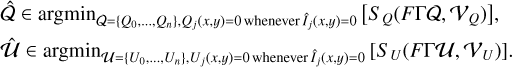 Mathematical equation: $\matrix{ {\hat Q \in \arg {{\min }_{Q = \left\{ {{Q_0}, \ldots ,{Q_n}} \right\},{Q_j}\left( {x,y} \right) = 0\,{\rm{whenever}}\,{{\hat I}_j}\left( {x,y} \right) = 0}}\left[ {{S_Q}\left( {F\Gamma Q,{\beta _Q}} \right)} \right],} \hfill \cr {\hat \alpha \in \arg {{\min }_{\alpha = \left\{ {{U_0}, \ldots ,{U_n}} \right\},{U_j}\left( {x,y} \right) = 0\,{\rm{whenever}}\,{{\hat I}_j}\left( {x,y} \right) = 0}}\left[ {{S_U}\left( {F\Gamma \alpha ,{\beta _U}} \right)} \right].} \hfill \cr } $