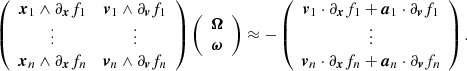 Mathematical equation: $$ \begin{aligned} \left( \begin{array}{cc} \boldsymbol{x}_1 \wedge \partial _{\boldsymbol{x}}f_1&\boldsymbol{v}_1 \wedge \partial _{\boldsymbol{v}}f_1 \\ \vdots&\vdots \\ \boldsymbol{x}_n \wedge \partial _{\boldsymbol{x}}f_n&\boldsymbol{v}_n \wedge \partial _{\boldsymbol{v}}f_n \end{array} \right) \left( \begin{array}{c} \boldsymbol{\Omega } \\ \boldsymbol{\omega } \end{array} \right) \approx -\left( \begin{array}{c} \boldsymbol{v}_1 \cdot \partial _{\boldsymbol{x}}f_1 + \boldsymbol{a}_1 \cdot \partial _{\boldsymbol{v}}f_1 \\ \vdots \\ \boldsymbol{v}_n \cdot \partial _{\boldsymbol{x}}f_n + \boldsymbol{a}_n \cdot \partial _{\boldsymbol{v}}f_n \end{array} \right). \end{aligned} $$