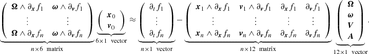Mathematical equation: $$ \begin{aligned} \underbrace{ \left( \begin{array}{cc} \boldsymbol{\Omega } \wedge \partial _{\boldsymbol{x}}f_1&\boldsymbol{\omega } \wedge \partial _{\boldsymbol{v}}f_1 \\ \vdots&\vdots \\ \boldsymbol{\Omega } \wedge \partial _{\boldsymbol{x}}f_n&\boldsymbol{\omega } \wedge \partial _{\boldsymbol{v}}f_n \\ \end{array} \right) }_{n\times 6 \ \text{ matrix}} \underbrace{ \left( \begin{array}{c} \boldsymbol{x}_0 \\ \boldsymbol{v}_0 \\ \end{array} \right) }_{6\times 1 \ \text{ vector}}&\approx \underbrace{ \left( \begin{array}{c} \partial _tf_1 \\ \vdots \\ \partial _tf_n \end{array} \right) }_{n\times 1 \ \text{ vector}} - \underbrace{ \left( \begin{array}{cccc} \boldsymbol{x}_1 \wedge \partial _{\boldsymbol{x}}f_1&\boldsymbol{v}_1 \wedge \partial _{\boldsymbol{v}}f_1&\partial _{\boldsymbol{x}}f_1&\partial _{\boldsymbol{v}}f_1 \\ \vdots&\vdots&\vdots&\vdots \\ \boldsymbol{x}_n \wedge \partial _{\boldsymbol{x}}f_n&\boldsymbol{v}_n \wedge \partial _{\boldsymbol{v}}f_n&\partial _{\boldsymbol{x}}f_n&\partial _{\boldsymbol{v}}f_n \\ \end{array} \right) }_{n\times 12 \ \text{ matrix}} \underbrace{ \left( \begin{array}{c} \boldsymbol{\Omega } \\ \boldsymbol{\omega } \\ \boldsymbol{V}\\ \boldsymbol{A}\\ \end{array} \right) }_{12\times 1 \ \text{ vector}}. \end{aligned} $$