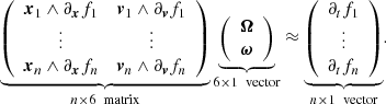 Mathematical equation: $$ \begin{aligned} \underbrace{ \left( \begin{array}{cc} \boldsymbol{x}_1 \wedge \partial _{\boldsymbol{x}}f_1&\boldsymbol{v}_1 \wedge \partial _{\boldsymbol{v}}f_1 \\ \vdots&\vdots \\ \boldsymbol{x}_n \wedge \partial _{\boldsymbol{x}}f_n&\boldsymbol{v}_n \wedge \partial _{\boldsymbol{v}}f_n \\ \end{array} \right) }_{n\times 6 \ \text{ matrix}} \underbrace{ \left( \begin{array}{c} \boldsymbol{\Omega } \\ \boldsymbol{\omega } \end{array} \right) }_{6\times 1 \ \text{ vector}} \approx \underbrace{ \left( \begin{array}{c} \partial _tf_1 \\ \vdots \\ \partial _tf_n \end{array} \right) }_{n\times 1 \ \text{ vector}} . \end{aligned} $$