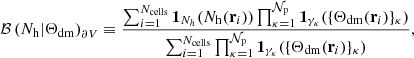 Mathematical equation: $$ \begin{aligned} \mathcal{B} \left( N_{\rm h}|\Theta _{\rm dm}\right)_{\partial V}\equiv \frac{ \sum _{i=1}^{N_{\rm cells}}\mathbf 1 _{N_{h}}(N_{\rm h}({\mathbf{r}}_{i}))\prod _{\kappa =1}^{\mathcal{N} _{\rm p}}\mathbf 1 _{\gamma _{\kappa }}(\{\Theta _{\rm dm}({\mathbf{r}}_{i})\}_{\kappa })}{\sum _{i=1}^{N_{\rm cells}}\prod _{\kappa =1}^{\mathcal{N} _{\rm p}}\mathbf 1 _{\gamma _{\kappa }}(\{\Theta _{\rm dm}({\mathbf{r}}_{i})\}_{\kappa })}, \end{aligned} $$