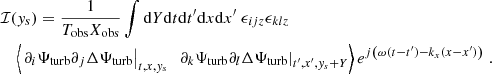 Mathematical equation: $$ \begin{aligned}&\mathcal{I} ({ y}_s) = \dfrac{1}{T_{\rm obs} X_{\rm obs}} \displaystyle \int \mathrm{d} Y \mathrm{d} t \mathrm{d} t^{\prime } \mathrm{d} x \mathrm{d} x^{\prime } ~ \epsilon _{ijz} \epsilon _{klz} \nonumber \\&\quad \left\langle \left. \partial _i {\Psi _{\rm turb}} \partial _j \Delta {\Psi _{\rm turb}} \right|_{t, x, { y}_s} ~ \left. \partial _k {\Psi _{\rm turb}} \partial _l \Delta {\Psi _{\rm turb}} \right|_{t^{\prime }, x^{\prime }, { y}_s + Y} \right\rangle e^{{j} \left( \omega (t-t^{\prime }) - k_x (x-x^{\prime }) \right)} ~. \end{aligned} $$