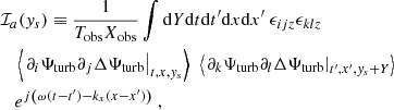 Mathematical equation: $$ \begin{aligned}&\mathcal{I} _a({ y}_s) \equiv \dfrac{1}{T_{\rm obs} X_{\rm obs}} \displaystyle \int \mathrm{d} Y \mathrm{d} t \mathrm{d} t^{\prime } \mathrm{d} x \mathrm{d} x^{\prime } ~ \epsilon _{ijz} \epsilon _{klz} \nonumber \\&\quad \left\langle \left. \partial _i {\Psi _{\rm turb}} \partial _j \Delta {\Psi _{\rm turb}} \right|_{t, x, { y}_s} \right\rangle ~ \left\langle \left. \partial _k {\Psi _{\rm turb}} \partial _l \Delta {\Psi _{\rm turb}} \right|_{t^{\prime }, x^{\prime }, { y}_s + Y} \right\rangle \nonumber \\&\quad e^{{j} \left( \omega (t-t^{\prime }) - k_x (x-x^{\prime }) \right)}~, \end{aligned} $$