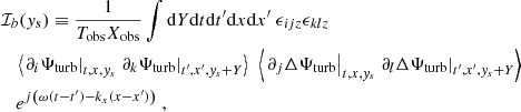 Mathematical equation: $$ \begin{aligned}&\mathcal{I} _b({ y}_s) \equiv \dfrac{1}{T_{\rm obs} X_{\rm obs}} \displaystyle \int \mathrm{d} Y \mathrm{d} t \mathrm{d} t^{\prime } \mathrm{d} x \mathrm{d} x^{\prime } ~ \epsilon _{ijz} \epsilon _{klz} \nonumber \\&\quad \left\langle \left. \partial _i {\Psi _{\rm turb}} \right|_{t, x, { y}_s} \left. \partial _k {\Psi _{\rm turb}} \right|_{t^{\prime }, x^{\prime }, { y}_s + Y} \right\rangle ~ \left\langle \left. \partial _j \Delta {\Psi _{\rm turb}} \right|_{t, x, { y}_s} \left. \partial _l \Delta {\Psi _{\rm turb}} \right|_{t^{\prime }, x^{\prime }, { y}_s + Y} \right\rangle \nonumber \\&\quad e^{{j} \left( \omega (t-t^{\prime }) - k_x (x-x^{\prime }) \right)}~, \end{aligned} $$