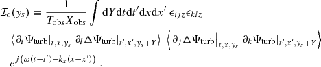 Mathematical equation: $$ \begin{aligned}&\mathcal{I} _c({ y}_s) \equiv \dfrac{1}{T_{\rm obs} X_{\rm obs}} \displaystyle \int \mathrm{d} Y \mathrm{d} t \mathrm{d} t^{\prime } \mathrm{d} x \mathrm{d} x^{\prime } ~ \epsilon _{ijz} \epsilon _{klz} \nonumber \\&\quad \left\langle \left. \partial _i {\Psi _{\rm turb}} \right|_{t, x, { y}_s} \left. \partial _l \Delta {\Psi _{\rm turb}} \right|_{t^{\prime }, x^{\prime }, { y}_s + Y} \right\rangle ~ \left\langle \left. \partial _j \Delta {\Psi _{\rm turb}} \right|_{t, x, { y}_s} \left. \partial _k {\Psi _{\rm turb}} \right|_{t^{\prime }, x^{\prime }, { y}_s + Y} \right\rangle \nonumber \\&\quad e^{{j} \left( \omega (t-t^{\prime }) - k_x (x-x^{\prime }) \right)}~. \end{aligned} $$