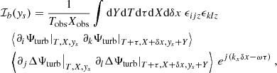 Mathematical equation: $$ \begin{aligned}&\mathcal{I} _b({ y}_s) = \dfrac{1}{T_{\rm obs} X_{\rm obs}} \displaystyle \int \mathrm{d} Y \mathrm{d} T \mathrm{d} \tau \mathrm{d} X \mathrm{d} \delta x ~ \epsilon _{ijz} \epsilon _{klz} \nonumber \\&\quad \left\langle \left. \partial _i {\Psi _{\rm turb}} \right|_{T, X, { y}_s} \left. \partial _k {\Psi _{\rm turb}} \right|_{T+\tau , X+\delta x, { y}_s+Y} \right\rangle \nonumber \\&\quad \left\langle \left. \partial _j \Delta {\Psi _{\rm turb}} \right|_{T, X, { y}_s} \left. \partial _l \Delta {\Psi _{\rm turb}} \right|_{T+\tau , X+\delta x, { y}_s+Y} \right\rangle ~ e^{{j} ( k_x \delta x - \omega \tau )}~, \end{aligned} $$