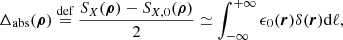 Mathematical equation: $$ \begin{aligned} \Delta _{\mathrm{abs}}(\boldsymbol{\rho })&\overset{{\text{def}}}{=} \frac{S_{X}(\boldsymbol{\rho }) - S_{X,0}(\boldsymbol{\rho })}{2} \simeq \int ^{+\infty }_{-\infty } \epsilon _0(\boldsymbol{r})\delta (\boldsymbol{r}) \mathrm{d} \ell ,\end{aligned} $$