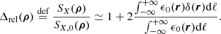 Mathematical equation: $$ \begin{aligned} \Delta _{\mathrm{rel}}(\boldsymbol{\rho })&\overset{{\text{def}}}{=} \frac{S_{X}(\boldsymbol{\rho })}{S_{X,0}(\boldsymbol{\rho })} \simeq 1 + 2\frac{\int ^{+\infty }_{-\infty } \epsilon _0(\boldsymbol{r})\delta (\boldsymbol{r}) \mathrm{d} \ell }{\int ^{+\infty }_{-\infty } \epsilon _0(\boldsymbol{r})\mathrm{d} \ell } .\end{aligned} $$