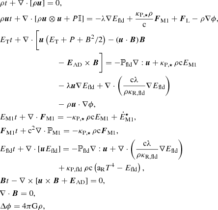 Mathematical equation: $$ \begin{aligned} \begin{aligned}&{\rho }{t} + \nabla \cdot [\rho \boldsymbol{u}] = 0, \\&{\rho \boldsymbol{u}}{t} + \nabla \cdot [\rho \boldsymbol{u} \otimes \boldsymbol{u} + P \mathbb{I} ] = - \lambda \nabla E_{\rm fld} + \frac{\kappa _{\rm P,\star } \rho }{\mathrm{c}} \boldsymbol{F}_{\rm M1} +\boldsymbol{F}_{\rm L} - \rho \nabla \phi , \\&{E_{\rm T}}{t} + \nabla \cdot \biggl [\boldsymbol{u} \left( E_{\rm T} + P + B^2/2 \right) - (\boldsymbol{u} \cdot \boldsymbol{B}) \boldsymbol{B}\\&\qquad \qquad \qquad \qquad \quad - \boldsymbol{E}_{\rm AD} \times \boldsymbol{B} \biggr ] = - \mathbb{P} _{\rm fld} \nabla : \boldsymbol{u} + \kappa _{\rm P,\star } \, \rho \mathrm{c} E_{\rm M1} \\&\qquad \qquad \qquad \qquad \quad - \lambda \boldsymbol{u} \nabla E_{\rm fld} + \nabla \cdot \left( \frac{\mathrm{c} \lambda }{\rho \kappa _{\mathrm{R,fld}}}\nabla E_{\rm fld} \right) \\&\qquad \qquad \qquad \qquad \quad - \rho \boldsymbol{u} \cdot \nabla \phi , \\&{E_{\mathrm{M1}}}{t} + \nabla \cdot \boldsymbol{F}_{\rm M1} = - \kappa _{\rm P,\star } \, \rho \mathrm{c} E_{\rm M1} + \dot{E}_{\rm M1}^\star , \\&{\boldsymbol{F}_{\rm M1}}{t} + \mathrm{c}^2 \nabla \cdot \mathbb{P} _{\rm M1} = - \kappa _{\rm P,\star } \, \rho \mathrm{c} \boldsymbol{F}_{\rm M1}, \\&{E_{\mathrm{fld}}}{t} + \nabla \cdot [\boldsymbol{u} E_{\rm fld}] = - \mathbb{P} _{\rm fld} \nabla : \boldsymbol{u} + \nabla \cdot \left( \frac{\mathrm{c} \lambda }{\rho \kappa _{\mathrm{R,fld}}} \nabla E_{\mathrm{fld}} \right)\\&\qquad \qquad \qquad \qquad \quad +\kappa _{\mathrm{P,fld}} \, \rho \mathrm{c} \left( \mathrm{a_R} T^4 - E_{\mathrm{fld}} \right), \\&{\boldsymbol{B}}{t} - \nabla \times \left[ \boldsymbol{u} \times \boldsymbol{B} + \boldsymbol{E}_{\rm AD} \right] = 0, \\&\nabla \cdot \boldsymbol{B} = 0, \\&\Delta \phi = 4 \pi \mathrm{G} \rho , \end{aligned} \end{aligned} $$