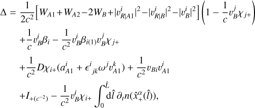 Mathematical equation: $\matrix{ {\rm{\Delta }} \hfill &amp; = \hfill &amp; {{1 \over {2{c^2}}}\left[ {{W_{A1}} + {W_{A2}} - \left. {2{W_B} + } \right|{{\left. {\upsilon _{\left. R \right|A1}^i} \right|}^2} - {{\left| {\left. {\upsilon _{\left. R \right|B}^i} \right|} \right.}^2} - {{\left| {\left. {\upsilon _B^i} \right|} \right.}^2}} \right]\left( {1 - {1 \over c}\upsilon _B^j{\chi _{j + }}} \right)} \hfill \cr {} \hfill &amp; {} \hfill &amp; { + {1 \over c}\upsilon _B^i{\beta _i} - {1 \over {{c^2}}}\upsilon _B^i{\beta _{i(1)}}\upsilon _B^j{\chi _{j + }}} \hfill \cr {} \hfill &amp; {} \hfill &amp; { + {1 \over {{c^2}}}D{\chi _{i + }}(a_{A1}^i + {^i}_{jk}{\omega ^j}\upsilon _{A1}^k) + {1 \over {{c^2}}}{\upsilon _{Bi}}\upsilon _{A1}^i} \hfill \cr {} \hfill &amp; {} \hfill &amp; { + {I_{ + ({c^{ - 2}})}} - {1 \over {{c^2}}}\upsilon _B^i{\chi _{i + }}\int_0^{\hat L} {{\rm{d}}\hat l} \,\,{\partial _t}n\left( {\hat x_ + ^\alpha \left( {\hat l} \right)} \right),} \hfill \cr }$