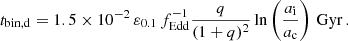 Mathematical equation: $$ \begin{aligned} t_{\rm bin,d}=1.5\times 10^{-2} \,\varepsilon _{0.1} \,f_{\rm Edd}^{-1} \frac{q}{(1+q)^2}\ln \left(\frac{a_{\rm i}}{a_{\rm c}}\right) \, \mathrm{Gyr}\, . \end{aligned} $$
