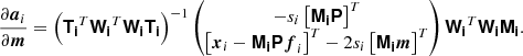 $$ \begin{aligned} \frac{\partial \boldsymbol{a}_i}{\partial \boldsymbol{m}} = \left( \boldsymbol{\mathsf{T_i}}^T \boldsymbol{\mathsf{W_i}}^T \boldsymbol{\mathsf{W_i}} \boldsymbol{\mathsf{T_i}} \right)^{-1} \begin{pmatrix} -s_i \left[\boldsymbol{\mathsf{M_i}} \boldsymbol{\mathsf{P}}\right]^T \\ \left[ \boldsymbol{x}_i - \boldsymbol{\mathsf{M_i}} \boldsymbol{\mathsf{P}} \boldsymbol{f}_i \right]^T - 2 s_i \left[ \boldsymbol{\mathsf{M_i}} \boldsymbol{m} \right]^T \end{pmatrix} \boldsymbol{\mathsf{W_i}}^T \boldsymbol{\mathsf{W_i}} \boldsymbol{\mathsf{M_i}}. \end{aligned} $$
