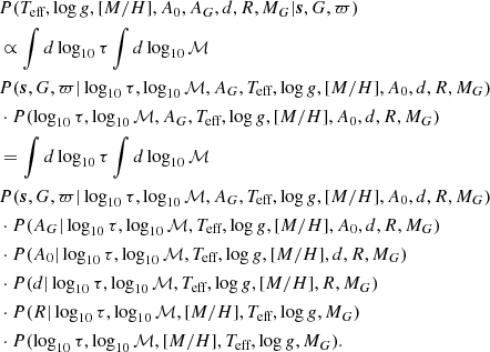$$ \begin{aligned}&P(T_\text{eff},\log g,[M/H],A_0,A_G,d,R,M_G|\boldsymbol{s},G,\varpi ) \nonumber \\&\propto \int d\log _{10}\tau \int d\log _{10}{\mathcal{M} }\nonumber \\&P(\boldsymbol{s},G,\varpi |\log _{10}\tau ,\log _{10}{\mathcal{M} },A_G,T_\text{eff},\log g,[M/H],A_0,d,R,M_G)\nonumber \\&\cdot P(\log _{10}\tau ,\log _{10}{\mathcal{M} },A_G,T_\text{eff},\log g,[M/H],A_0,d,R,M_G)\nonumber \\&= \int d\log _{10}\tau \int d\log _{10}{\mathcal{M} }\nonumber \\&P(\boldsymbol{s},G,\varpi |\log _{10}\tau ,\log _{10}{\mathcal{M} },A_G,T_\text{eff},\log g,[M/H],A_0,d,R,M_G)\nonumber \\&\cdot P(A_G|\log _{10}\tau ,\log _{10}{\mathcal{M} },T_\text{eff},\log g,[M/H],A_0,d,R,M_G)\nonumber \\&\cdot P(A_0|\log _{10}\tau ,\log _{10}{\mathcal{M} },T_\text{eff},\log g,[M/H],d,R,M_G)\nonumber \\&\cdot P(d|\log _{10}\tau ,\log _{10}{\mathcal{M} },T_\text{eff},\log g,[M/H],R,M_G)\nonumber \\&\cdot P(R|\log _{10}\tau ,\log _{10}{\mathcal{M} },[M/H],T_\text{eff},\log g,M_G)\nonumber \\&\cdot P(\log _{10}\tau ,\log _{10}{\mathcal{M} },[M/H],T_\text{eff},\log g,M_G).\nonumber \end{aligned} $$