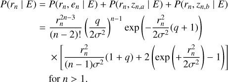$ \matrix{ {P\left( {{r_n}\left| E \right.} \right)} \hfill &amp; = \hfill &amp; {P\left( {{r_n},{e_n}\left| E \right.} \right) + P\left( {{r_n},{z_n}{{_,}_a}\left| E \right.} \right) + P\left( {{r_n},{z_{n,b}}\left| E \right.} \right)} \hfill \cr {} \hfill &amp; = \hfill &amp; {{{r_n^{2n - 3}} \over {\left( {n - 2} \right)!}}{{\left( {{q \over {2{\sigma ^2}}}} \right)}^{n - 1}}\exp \left( { - {{r_n^2} \over {2{\sigma ^2}}}\left( {q + 1} \right)} \right)} \hfill \cr {} \hfill &amp; {} \hfill &amp; { \times \left[ {{{r_n^2} \over {\left( {n - 1} \right){\sigma ^2}}}\left( {1 + q} \right) + 2\left( {\exp \left( { + {{r_n^2} \over {2{\sigma ^2}}}} \right) - 1} \right)} \right]} \hfill \cr {} \hfill &amp; {} \hfill &amp; {{\rm{for}}\,n > 1.} \hfill \cr } $