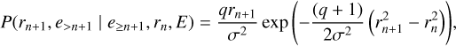 $ P\left( {{r_{n + 1}},{e_{ > n + 1}}\left| {{e_{ \ge n + 1}},{r_n},E} \right.} \right) = {{q{r_{n + 1}}} \over {{\sigma ^2}}}\exp \left( { - {{\left( {q + 1} \right)} \over {2{\sigma ^2}}}\left( {r_{n + 1}^2 - r_n^2} \right)} \right), $