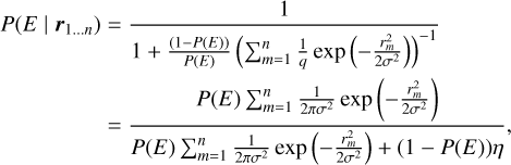 $ \matrix{ {P\left( {E\left| {{{\bf{r}}_{1 \ldots n}}} \right.} \right)} = {{1 \over {1 + {{\left( {1 - P\left( E \right)} \right)} \over {P\left( E \right)}}{{\left( {\sum\nolimits_{m = 1}^n {{1 \over q}\exp \left( { - {{r_m^2} \over {2{\sigma ^2}}}} \right)} } \right)}^{ - 1}}}}} \cr {} = {{{P\left( E \right)\sum\nolimits_{m = 1}^n {{1 \over {2\pi {\sigma ^2}}}\exp \left( { - {{r_m^2} \over {2{\sigma ^2}}}} \right)} } \over {P\left( E \right)\sum\nolimits_{m = 1}^n {{1 \over {2\pi {\sigma ^2}}}\exp \left( { - {{r_m^2} \over {2{\sigma ^2}}}} \right) + \left( {1 - P\left( E \right)} \right)\eta } }},} \cr } $