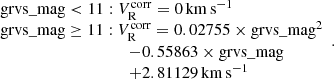 $$ \begin{aligned} \begin{array}{ll}&\mathrm{grvs\_mag} < 11: V_{\rm R}^\mathrm{corr} = 0\,\mathrm{km\,s}^{-1} \\&\mathrm{grvs\_mag} \ge 11: V_{\rm R}^\mathrm{corr} = 0.02755 \times \mathrm{grvs\_mag}^2 \\&\qquad \qquad \qquad \qquad \qquad - 0.55863 \times \mathrm{grvs\_mag} \\&\qquad \qquad \qquad \qquad \qquad + 2.81129\,\mathrm{km\,s}^{-1} \\ \end{array}. \end{aligned} $$