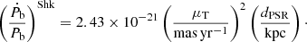 $$ \begin{aligned} \left(\frac{\dot{P}_{\rm b}}{P_{\rm b}} \right)^\mathrm{Shk} = 2.43 \times 10^{-21} \left(\frac{\mu _{\rm T}}{\mathrm{mas\,yr^{-1}}}\right)^2 \left(\frac{d_{\rm PSR}}{\mathrm{kpc}}\right)\cdot \end{aligned} $$