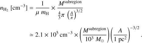 $\matrix{ {{n_{{{\rm{H}}_2}}}\left[ {{\rm{c}}{{\rm{m}}^{ - 3}}} \right] = {1 \over {\mu \,{m_{\rm{H}}}}} \times {{{M^{{\rm{subregion}}}}} \over {{4 \over 3}\pi \,{{\left( {{A \over \pi }} \right)}^{{3 \mathord{\left/ {\vphantom {3 2}} \right. \kern-\nulldelimiterspace} 2}}}}}} \hfill \cr {\,\,\,\,\,\,\,\,\,\,\,\,\,\,\,\,\,\,\,\,\,\,\, \simeq 2.1 \times {{10}^5}{\rm{c}}{{\rm{m}}^{ - 3}} \times \left( {{{{M^{{\rm{subregion}}}}} \over {{{10}^3}{M_ \odot }}}} \right)\,{{\left( {{A \over {1\,{\rm{p}}{{\rm{c}}^2}}}} \right)}^{{{ - 3} \mathord{\left/ {\vphantom {{ - 3} 2}} \right. \kern-\nulldelimiterspace} 2}}}.} \hfill \cr } $