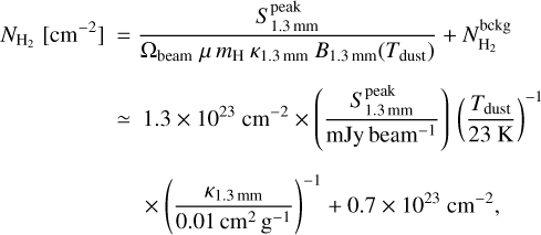 $\matrix{ {{N_{{{\rm{H}}_2}}}\left[ {{\rm{c}}{{\rm{m}}^{ - 2}}} \right] = {{S_{1.3\,{\rm{nm}}}^{{\rm{peak}}}} \over {{{\rm{\Omega }}_{{\rm{beam}}}}\mu \,{m_{\rm{H}}}{\kappa _{1.3\,{\rm{nm}}}}{B_{1.3\,{\rm{nm}}}}\left( {{T_{{\rm{dust}}}}} \right)}} + N_{{{\rm{H}}_2}}^{{\rm{bckg}}}} \hfill \cr {\,\,\,\,\,\,\,\,\,\,\,\,\,\,\,\,\,\,\,\,\,\,\, \simeq 1.3 \times {{10}^{23}}{\rm{c}}{{\rm{m}}^{ - 2}} \times \left( {{{S_{1.3\,{\rm{nm}}}^{{\rm{peak}}}} \over {{\rm{mJy}}\,{\rm{bea}}{{\rm{m}}^{ - 1}}}}} \right)\,{{\left( {{{{T_{{\rm{dust}}}}} \over {23\,{\rm{K}}}}} \right)}^{ - 1}}} \hfill \cr {\,\,\,\,\,\,\,\,\,\,\,\,\,\,\,\,\,\,\,\,\,\,\,\,\,\,\,\,\, \times {{\left( {{{{\kappa _{1.3\,{\rm{nm}}}}} \over {0.01\,{\rm{c}}{{\rm{m}}^2}{{\rm{g}}^{ - 1}}}}} \right)}^{ - 1}} + 0.7 \times {{10}^{23}}{\rm{c}}{{\rm{m}}^{ - 2}},} \hfill \cr }$