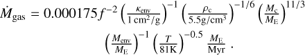 $ \matrix{ {{{\dot M}_{{\rm{gas}}}} = 0.000175{f^{ - 2}}{{\left( {{{{\kappa _{{\rm{env}}}}} \over {1{{{\rm{c}}{{\rm{m}}^2}} \mathord{\left/ {\vphantom {{{\rm{c}}{{\rm{m}}^2}} {\rm{g}}}} \right. \kern-\nulldelimiterspace} {\rm{g}}}}}} \right)}^{ - 1}}{{\left( {{{{\rho _{\rm{c}}}} \over {{{5.5{\rm{g}}} \mathord{\left/ {\vphantom {{5.5{\rm{g}}} {{\rm{c}}{{\rm{m}}^3}}}} \right. \kern-\nulldelimiterspace} {{\rm{c}}{{\rm{m}}^3}}}}}} \right)}^{{{ - 1} \mathord{\left/ {\vphantom {{ - 1} 6}} \right. \kern-\nulldelimiterspace} 6}}}{{\left( {{{{M_{\rm{c}}}} \over {{M_{\rm{E}}}}}} \right)}^{{{11} \mathord{\left/ {\vphantom {{11} 3}} \right. \kern-\nulldelimiterspace} 3}}}} \hfill \cr {\,\,\,\,\,\,\,\,\,\,\,\,\,\,\,\,\,\,\,\,\,\,\,\,\,\,\,\,\,\,\,\,\,\,\,\,\,\,\,{{\left( {{{{M_{{\rm{env}}}}} \over {{M_{\rm{E}}}}}} \right)}^{ - 1}}{{\left( {{T \over {81{\rm{K}}}}} \right)}^{ - 0.5}}{{{M_{\rm{E}}}} \over {{\rm{Myr}}}}.} \hfill \cr } $