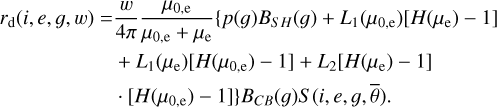 $\matrix{ {{r_{\rm{d}}}\left( {i,e,g,w} \right) = {w \over {4\pi }}{{{\mu _{0,{\rm{e}}}}} \over {{\mu _{0,{\rm{e}}}} + {\mu _{\rm{e}}}}}\left\{ {p\left( g \right){B_{SH}}\left( g \right) + {L_1}\left( {{\mu _{0,{\rm{e}}}}} \right)\left[ {H\left( {{\mu _{\rm{e}}}} \right) - 1} \right]} \right.} \cr {\quad \quad \quad \,\,\, + {L_1}\left( {{\mu _{\rm{e}}}} \right)\left[ {H\left( {{\mu _{{\rm{0,e}}}}} \right) - 1} \right] + {L_2}\left( {{\mu _{\rm{e}}}} \right)\left[ {H\left( {{\mu _{\rm{e}}}} \right) - 1} \right]} \cr {\left. { \cdot \left[ {H\left( {{\mu _{{\rm{0,e}}}}} \right) - 1} \right]} \right\}{B_{CB}}\left( g \right)S\left( {i,e,g,\bar \theta } \right).} \cr } $