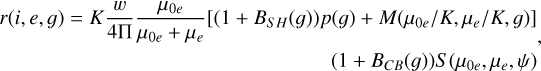 $\matrix{ {r\left( {i,e,g} \right) = K{w \over {4\prod }}{{{\mu _{0e}}} \over {{\mu _{0e}} + {\mu _e}}}\left[ {\left( {1 + {B_{SH}}\left( g \right)} \right)p\left( g \right) + {{M\left( {{\mu _{0e}}} \right.} \mathord{\left/ {\vphantom {{M\left( {{\mu _{0e}}} \right.} {{{K,{\mu _e}} \mathord{\left/ {\vphantom {{K,{\mu _e}} {K,g}}} \right. \kern-\nulldelimiterspace} {K,g}}}}} \right. \kern-\nulldelimiterspace} {{{K,{\mu _e}} \mathord{\left/ {\vphantom {{K,{\mu _e}} {K,g}}} \right. \kern-\nulldelimiterspace} {K,g}}}}} \right]} \cr {\,\,\,\,\,\,\,\,\,\,\,\,\,\,\,\,\,\,\,\,\,\,\,\,\,\,\,\,\,\,\,\,\,\,\,\,\,\,\,\,\,\,\,\,\,\,\,\,\,\,\,\,\,\,\,\,\,\,\,\,\,\,\,\,\,\,\,\,\,\,\,\,\,\,\,\,\,\,\,\,\,\,\,\,\,\,\,\,\,\,\,\,\,\,\,\,\,\,\,\left( {1 + {B_{CB}}\left( g \right)} \right)S\left( {{\mu _{0e}},{\mu _e},\psi } \right)} \cr } ,$