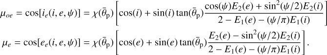 $\matrix{ {{\mu _{oe}} = \cos \left[ {{i_e}\left( {i,e,\psi } \right)} \right] = \chi \left( {{{\bar \theta }_{\rm{p}}}} \right)\left[ {\cos \left( i \right) + \sin \left( i \right)\tan \left( {{{\bar \theta }_{\rm{p}}}} \right){{\cos \left( \psi \right){E_2}\left( e \right) + {{\sin }^2}\left( {{\psi \mathord{\left/ {\vphantom {\psi 2}} \right. \kern-\nulldelimiterspace} 2}} \right){E_2}\left( i \right)} \over {2 - {E_1}\left( e \right) - \left( {{\psi \mathord{\left/ {\vphantom {\psi \pi }} \right. \kern-\nulldelimiterspace} \pi }} \right){E_1}\left( i \right)}}} \right]} \hfill \cr {{\mu _e} = \cos \left[ {{e_e}\left( {i,e,\psi } \right)} \right] = \chi \left( {{{\bar \theta }_{\rm{p}}}} \right)\left[ {\cos \left( e \right) + \sin \left( e \right)\tan \left( {{{\bar \theta }_{\rm{p}}}} \right){{{E_2}\left( e \right) - {{\sin }^2}\left( {{\psi \mathord{\left/ {\vphantom {\psi 2}} \right. \kern-\nulldelimiterspace} 2}} \right){E_2}\left( i \right)} \over {2 - {E_1}\left( e \right) - \left( {{\psi \mathord{\left/ {\vphantom {\psi \pi }} \right. \kern-\nulldelimiterspace} \pi }} \right){E_1}\left( i \right)}}} \right].} \hfill \cr } $