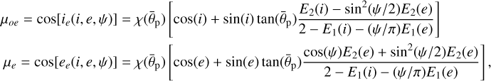 $\matrix{ {{\mu _{oe}} = \cos \left[ {{i_e}\left( {i,e,\psi } \right)} \right] = \chi \left( {{{\bar \theta }_{\rm{p}}}} \right)\left[ {\cos \left( i \right) + \sin \left( i \right)\tan \left( {{{\bar \theta }_{\rm{p}}}} \right){{{E_2}\left( i \right) - {{\sin }^2}\left( {{\psi \mathord{\left/ {\vphantom {\psi 2}} \right. \kern-\nulldelimiterspace} 2}} \right){E_2}\left( e \right)} \over {2 - {E_1}\left( i \right) - \left( {{\psi \mathord{\left/ {\vphantom {\psi \pi }} \right. \kern-\nulldelimiterspace} \pi }} \right){E_1}\left( e \right)}}} \right]} \hfill \cr {{\mu _e} = \cos \left[ {{e_e}\left( {i,e,\psi } \right)} \right] = \chi \left( {{{\bar \theta }_{\rm{p}}}} \right)\left[ {\cos \left( e \right) + \sin \left( e \right)\tan \left( {{{\bar \theta }_{\rm{p}}}} \right){{\cos \left( \psi \right){E_2}\left( e \right) + {{\sin }^2}\left( {{\psi \mathord{\left/ {\vphantom {\psi 2}} \right. \kern-\nulldelimiterspace} 2}} \right){E_2}\left( e \right)} \over {2 - {E_1}\left( i \right) - \left( {{\psi \mathord{\left/ {\vphantom {\psi \pi }} \right. \kern-\nulldelimiterspace} \pi }} \right){E_1}\left( e \right)}}} \right],} \hfill \cr } $