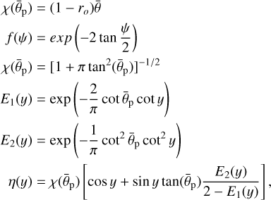 $\matrix{ {\chi \left( {{{\bar \theta }_{\rm{p}}}} \right)} \hfill &amp; = \hfill &amp; {\left( {1 - {r_o}} \right)\bar \theta } \hfill \cr {f\left( \psi \right)} \hfill &amp; = \hfill &amp; {exp\left( { - 2\tan {\psi \over 2}} \right)} \hfill \cr {\chi \left( {{{\bar \theta }_{\rm{p}}}} \right)} \hfill &amp; = \hfill &amp; {{{\left[ {1 + \pi {{\tan }^2}\left( {{{\bar \theta }_{\rm{p}}}} \right)} \right]}^{{{ - 1} \mathord{\left/ {\vphantom {{ - 1} 2}} \right. \kern-\nulldelimiterspace} 2}}}} \hfill \cr {{E_1}\left( y \right)} \hfill &amp; = \hfill &amp; {\exp \left( { - {2 \over \pi }\cot {{\bar \theta }_{\rm{p}}}\cot y} \right)} \hfill \cr {{E_2}\left( y \right)} \hfill &amp; = \hfill &amp; {\exp \left( { - {1 \over \pi }{{\cot }^2}{{\bar \theta }_{\rm{p}}}{{\cot }^2}y} \right)} \hfill \cr {\,\,\,\,\,\eta \left( y \right)} \hfill &amp; = \hfill &amp; {\chi \left( {{{\bar \theta }_{\rm{p}}}} \right)\left[ {\cos y + \sin y\tan \left( {{{\bar \theta }_{\rm{p}}}} \right){{{E_2}\left( y \right)} \over {2 - {E_1}\left( y \right)}}} \right],} \hfill \cr } $
