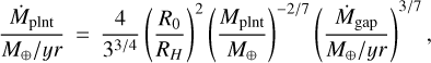 ${{{{\dot M}_{{\rm{plnt}}}}} \over {{{{M_ \oplus }} \mathord{\left/ {\vphantom {{{M_ \oplus }} {yr}}} \right. \kern-\nulldelimiterspace} {yr}}}} = {4 \over {{3^{{3 \mathord{\left/ {\vphantom {3 4}} \right. \kern-\nulldelimiterspace} 4}}}}}{\left( {{{{R_0}} \over {{R_H}}}} \right)^2}{\left( {{{{M_{{\rm{plnt}}}}} \over {{M_ \oplus }}}} \right)^{{{ - 2} \mathord{\left/ {\vphantom {{ - 2} 7}} \right. \kern-\nulldelimiterspace} 7}}}{\left( {{{{{\dot M}_{{\rm{gap}}}}} \over {{{{M_ \oplus }} \mathord{\left/ {\vphantom {{{M_ \oplus }} {yr}}} \right. \kern-\nulldelimiterspace} {yr}}}}} \right)^{{3 \mathord{\left/ {\vphantom {3 7}} \right. \kern-\nulldelimiterspace} 7}}}, $
