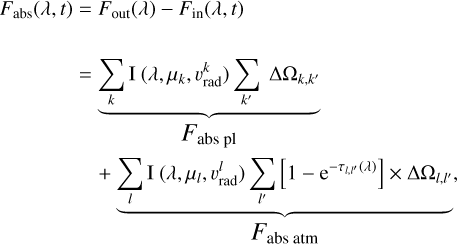 $\matrix{ {{F_{{\rm{abs}}}}\left( {\lambda ,t} \right)} \hfill &amp; = \hfill &amp; {{F_{{\rm{out}}}}\left( \lambda \right) - {F_{{\rm{in}}}}\left( {\lambda ,t} \right)} \hfill \cr {} \hfill &amp; = \hfill &amp; {\underbrace {\sum\limits_k {\rm{I}} \left( {\lambda ,{\mu _k},\upsilon _{{\rm{rad}}}^k} \right)\sum\limits_{k\prime } {{\rm{\Delta }}{{\rm{\Omega }}_{k,k\prime }}} }_{{F_{{\rm{abs}}\,{\rm{pl}}}}}} \hfill \cr {} \hfill &amp; {} \hfill &amp; {\underbrace { + \sum\limits_l {\rm{I}} \left( {\lambda ,{\mu _l},\upsilon _{{\rm{rad}}}^l} \right)\sum\limits_{l\prime } {\left[ {1 - {{\rm{e}}^{ - \tau l,l\prime \left( \lambda \right)}}} \right] \times {\rm{\Delta }}{{\rm{\Omega }}_{l,l\prime }},} }_{{F_{{\rm{abs}}\,{\rm{atm}}}}}} \hfill \cr } $