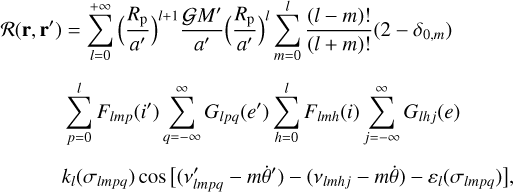 $\matrix{ {R\left( {{\bf{r}},{\bf{r}}\prime } \right) = {{\sum\limits_{l = 0}^{ + \infty } {\left( {{{{R_{\rm{p}}}} \over {a\prime }}} \right)} }^{l + 1}}{{GM\prime } \over {a\prime }}{{\left( {{{{R_{\rm{p}}}} \over {a\prime }}} \right)}^l}\sum\limits_{m = 0}^l {{{\left( {l - m} \right)!} \over {\left( {l + m} \right)!}}} \left( {2 - {\delta _{0,m}}} \right)} \hfill \cr {\,\,\,\,\,\,\,\,\,\,\,\,\,\,\,\,\,\sum\limits_{p = 0}^l {{F_{lmp}}\left( {i\prime } \right)} \sum\limits_{q = - \infty }^\infty {{G_{lpq}}\left( {e\prime } \right)} \sum\limits_{h = 0}^l {{F_{lmh}}\left( i \right)} \sum\limits_{j = - \infty }^\infty {{G_{lh\,j}}\left( e \right)} } \hfill \cr {\,\,\,\,\,\,\,\,\,\,\,\,\,\,\,\,{k_l}\left( {{\sigma _{lmpq}}} \right)\cos \left[ {\left( {v{\prime _{lmpq}} - m\dot \theta \prime } \right) - \left( {{v_{lmh\,j}} - m\dot \theta } \right) - {\varepsilon _l}\left( {{\sigma _{lmpq}}} \right)} \right],} \hfill \cr } $