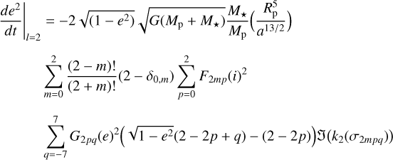 $\matrix{ {{{\left. {{{d{e^2}} \over {dt}}} \right|}_{l = 2}} = - 2\sqrt {\left( {1 - {e^2}} \right)} \sqrt {G\left( {{M_{\rm{p}}} + {M_ \star }} \right)} {{{M_ \star }} \over {{M_{\rm{p}}}}}\left( {{{R_{\rm{p}}^5} \over {{a^{{{13} \mathord{\left/ {\vphantom {{13} 2}} \right. \kern-\nulldelimiterspace} 2}}}}}} \right)} \hfill \cr {\,\,\,\,\,\,\,\,\,\,\,\,\,\,\,\sum\limits_{m = 0}^2 {{{\left( {2 - m} \right)!} \over {\left( {2 + m} \right)!}}} \left( {2 - {\delta _{0,m}}} \right)\sum\limits_{p = 0}^2 {{F_{2mp}}{{\left( i \right)}^2}} } \hfill \cr {\,\,\,\,\,\,\,\,\,\,\,\,\,\,\,\sum\limits_{q = - 7}^7 {{G_{2pq}}{{\left( e \right)}^2}} \left( {\sqrt {1 - {e^2}} \left( {2 - 2p + q} \right) - \left( {2 - 2p} \right)} \right)J\left( {{k_2}\left( {{\sigma _{2mpq}}} \right)} \right)} \hfill \cr } $
