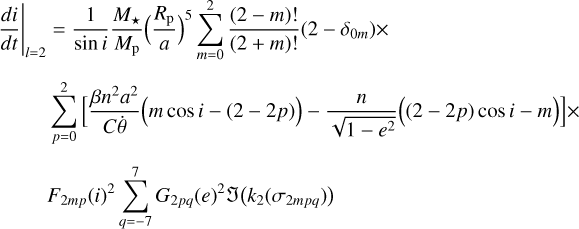 $\matrix{ {{{\left. {{{di} \over {dt}}} \right|}_{l = 2}} = {1 \over {\sin i}}{{{M_ \star }} \over {{M_{\rm{p}}}}}{{\left( {{{{R_{\rm{p}}}} \over a}} \right)}^5}\sum\limits_{m = 0}^2 {{{\left( {2 - m} \right)!} \over {\left( {2 + m} \right)!}}\left( {2 - {\delta _{0m}}} \right) \times } } \hfill \cr {\,\,\,\,\,\,\,\,\,\,\,\,\,\sum\limits_{p = 0}^2 {\left[ {{{\beta {n^2}{a^2}} \over {C\dot \theta }}\left( {m\cos i - \left( {2 - 2p} \right)} \right) - {n \over {\sqrt {1 - {e^2}} }}\left( {\left( {2 - 2p} \right)\cos i - m} \right)} \right] \times } } \hfill \cr {\,\,\,\,\,\,\,\,\,\,\,\,\,{F_{2mp}}{{\left( i \right)}^2}\sum\limits_{q = - 7}^7 {{G_{2pq}}{{\left( e \right)}^2}{\cal J}\left( {{k_2}\left( {{\sigma _{2mpq}}} \right)} \right)} } \hfill \cr } $
