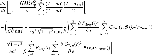$\matrix{ {{{\left. {{{d\omega } \over {dt}}} \right|}_{l = 2}} = {{GM_ \star ^2R_{\rm{p}}^5} \over {{a^6}}}\sum\limits_{m = 0}^2 {{{\left( {2 - m} \right)!} \over {\left( {2 + m} \right)!}}} {{\left( {2 - {\delta _{0,m}}} \right)} \over 2}\left[ {} \right.} \hfill \cr { - \left( {{1 \over {C\dot \theta \sin i}} + {1 \over {n{a^2}\sqrt {1 - {e^2}} \tan i}}{1 \over \beta }} \right)\sum\limits_{p = 0}^2 {{{\partial \,{F_{2mp}}{{\left( i \right)}^2}} \over {\partial \,i}}} \sum\limits_{q = - 7}^7 {{G_{2pq}}\left( e \right)} R\left( {{k_2}\left( {{\sigma _{2m\,pq}}} \right)} \right)} \hfill \cr {\left. { + {{\sqrt {1 - {e^2}} } \over {n{a^2}e}}{1 \over \beta }\sum\limits_{p = 0}^2 {{F_{2mp}}\left( i \right)} \sum\limits_{q = - 7}^7 {{{\partial \,{G_{2pq}}{{\left( e \right)}^2}} \over {\partial \,e}}} R\left( {{k_2}\left( {{\sigma _{2m\,pq}}} \right)} \right)} \right]} \hfill \cr } $