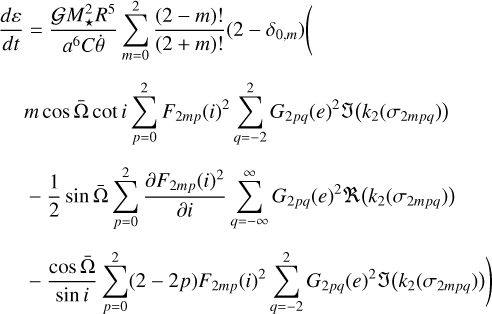 $\matrix{ {{{d\varepsilon } \over {dt}} = {{GM_ \star ^2{R^5}} \over {{a^6}C\dot \theta }}\sum\limits_{m = 0}^2 {{{\left( {2 - m} \right)!} \over {\left( {2 - m} \right)!}}\left( {2 - {\delta _{0,m}}} \right)\left( {} \right.} } \hfill \cr {\,\,\,\,\,\,\,\,\,m\cos {\rm{\bar \Omega }}\,\cot i\sum\limits_{p = 0}^2 {{F_{2mp}}{{\left( i \right)}^2}\sum\limits_{q =- 2}^2 {{G_{2pq}}{{\left( e \right)}^2}\Im \left( {{k_2}\left( {{\sigma _{2mpq}}} \right)} \right)} } } \hfill \cr {\,\,\,\,\,\,\,\,\, - {1 \over 2}\sin {\rm{\bar \Omega }}\sum\limits_{p = 0}^2 {{{\partial {F_{2mp}}{{\left( i \right)}^2}} \over {\partial i}}} \sum\limits_{q = - \infty }^\infty {{G_{2pq}}{{\left( e \right)}^2}R\left( {{k_2}\left( {{\sigma _{2mpq}}} \right)} \right)} } \hfill \cr {\left. {\,\,\,\,\,\,\,\,\, - {{\cos {\rm{\bar \Omega }}} \over {\sin i}}\sum\limits_{p = 0}^2 {\left( {2 - 2p} \right){F_{2mp}}{{\left( i \right)}^2}\sum\limits_{q = - 2}^2 {{G_{2pq}}{{\left( e \right)}^2}\Im \left( {{k_2}\left( {{\sigma _{2mpq}}} \right)} \right)} } } \right)} \hfill \cr } $