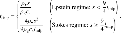 Mathematical equation: ${t_{{\rm{stop}}}} = \left\{ {\matrix{ {{{{\rho _ \bullet }s} \over {{\rho _{\rm{g}}}{c_{\rm{s}}}}}} \hfill &amp; {\left( {{\rm{Epstein}}\,{\rm{regime:}}\,s < {9 \over 4}{l_{{\rm{mfp}}}}} \right)} \hfill \cr {{{4{\rho _ \bullet }{s^2}} \over {9{\rho _{\rm{g}}}{c_{\rm{s}}}{l_{{\rm{mfp}}}}}}} \hfill &amp; {\left( {{\rm{Stokes}}\,{\rm{regime:}}\,s \ge {9 \over 4}{l_{{\rm{mfp}}}}} \right)} \hfill \cr } .} \right.$
