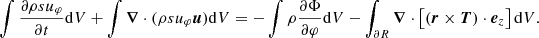 $$ \begin{aligned} \int \frac{\partial \rho s u_\varphi }{\partial t} \mathrm{d} V + \int {\boldsymbol{\nabla }} \cdot (\rho s u_\varphi {\boldsymbol{u}}) \mathrm{d} V = - \int \rho \frac{\partial \Phi }{\partial \varphi } \mathrm{d} V - \int _{\partial R} {\boldsymbol{\nabla }} \cdot \left[\left( {{\boldsymbol{r}}} \times {\boldsymbol{T}} \right) \cdot {\boldsymbol{e}}_z \right] \mathrm{d} V. \end{aligned} $$