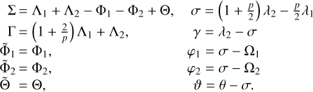 $\matrix{ {\,\,{\rm{\Sigma }} = {{\rm{\Lambda }}_1} + {{\rm{\Lambda }}_2} - {{\rm{\Phi }}_1} - {{\rm{\Phi }}_2} + {\rm{\Theta ,}}} \hfill &amp; {\sigma = \left( {1 + {p \over 2}} \right){\lambda _2} - {p \over 2}{\lambda _1}} \hfill \cr {\,\,{\rm{\Gamma = }}\left( {1 + {2 \over p}} \right){{\rm{\Lambda }}_1} + {{\rm{\Lambda }}_2},} \hfill &amp; {\gamma = {\lambda _2} - \sigma } \hfill \cr {{{{\rm{\tilde \Phi }}}_1} = {{\rm{\Phi }}_1},} \hfill &amp; {{\varphi _1} = \sigma - {{\rm{\Omega }}_1}} \hfill \cr {{{{\rm{\tilde \Phi }}}_2} = {{\rm{\Phi }}_2},} \hfill &amp; {{\varphi _2} = \sigma - {{\rm{\Omega }}_2}} \hfill \cr {{\rm{\tilde \Theta = \Theta ,}}} \hfill &amp; {\vartheta = \theta - \sigma .} \hfill \cr } $