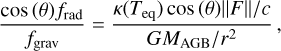 ${{\cos \left( \theta \right){f_{{\rm{rad}}}}} \over {{f_{{\rm{grav}}}}}} = {{{{\kappa \left( {{T_{{\rm{eq}}}}} \right)\cos \left( \theta \right)\left\| F \right\|} \mathord{\left/ {\vphantom {{\kappa \left( {{T_{{\rm{eq}}}}} \right)\cos \left( \theta \right)\left\| F \right\|} c}} \right. \kern-\nulldelimiterspace} c}} \over {{{G{M_{{\rm{AGB}}}}} \mathord{\left/ {\vphantom {{G{M_{{\rm{AGB}}}}} {{r^2}}}} \right. \kern-\nulldelimiterspace} {{r^2}}}}},$