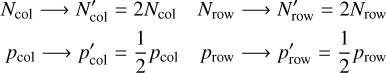 $\matrix{ {{N_{{\rm{col}}}} \to N_{{\rm{col}}}^\prime = 2{N_{{\rm{col}}}}} \hfill &amp; {{N_{{\rm{row}}}} \to N_{{\rm{row}}}^\prime = 2{N_{{\rm{row}}}}} \hfill \cr {{p_{{\rm{col}}}} \to p_{{\rm{col}}}^\prime = {1 \over 2}{p_{{\rm{col}}}}} \hfill &amp; {{p_{{\rm{row}}}} \to p_{{\rm{row}}}^\prime = {1 \over 2}{p_{{\rm{row}}}}} \hfill \cr } $