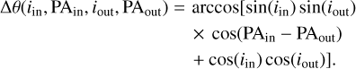 $\matrix{ {{\rm{\Delta }}\theta \left( {{i_{{\rm{in}}}},{\rm{P}}{{\rm{A}}_{{\rm{in}}}},{i_{{\rm{out}}}},{\rm{P}}{{\rm{A}}_{{\rm{out}}}}} \right) = \arccos \left[ {\sin \left( {{i_{{\rm{in}}}}} \right)\sin \left( {{i_{{\rm{out}}}}} \right)} \right.} \hfill \cr {\,\,\,\,\,\,\,\,\,\,\,\,\,\,\,\,\,\,\,\,\,\,\,\,\,\,\,\,\,\,\,\,\,\,\,\,\,\,\,\,\,\,\,\,\,\,\,\,\,\,\,\,\,\,\,\,\,\,\,\,\,\,\,\, \times \cos \left( {{\rm{P}}{{\rm{A}}_{{\rm{in}}}} - {\rm{P}}{{\rm{A}}_{{\rm{out}}}}} \right)} \hfill \cr {\,\,\left. {\,\,\,\,\,\,\,\,\,\,\,\,\,\,\,\,\,\,\,\,\,\,\,\,\,\,\,\,\,\,\,\,\,\,\,\,\,\,\,\,\,\,\,\,\,\,\,\,\,\,\,\,\,\,\,\,\,\,\,\,\,\, + \cos \left( {{i_{in}}} \right)\cos \left( {{i_{{\rm{out}}}}} \right)} \right].} \hfill \cr } $