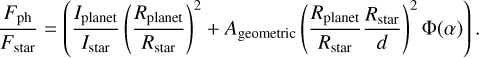 ${{{F_{{\rm{ph}}}}} \over {{F_{{\rm{star}}}}}} = \left( {{{{I_{{\rm{planet}}}}} \over {{I_{{\rm{star}}}}}}{{\left( {{{{R_{{\rm{planet}}}}} \over {{R_{{\rm{star}}}}}}} \right)}^2} + {A_{{\rm{geometric}}}}\,{{\left( {{{{R_{{\rm{planet}}}}} \over {{R_{{\rm{star}}}}}}{{{R_{{\rm{star}}}}} \over d}} \right)}^2}{\rm{\Phi }}\left( \alpha \right)} \right).$